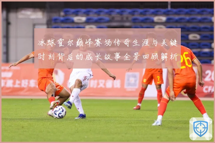 冰球霍尔巅峰赛场传奇生涯与关键时刻背后的成长故事全景回顾解析-深度解析