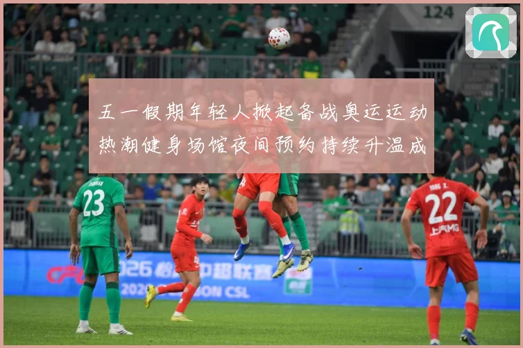 五一假期年轻人掀起备战奥运运动热潮健身场馆夜间预约持续升温成长观察-深度解析