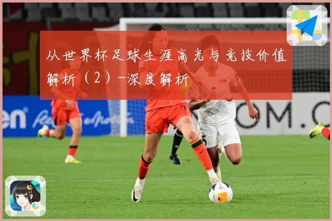 从世界杯足球生涯高光与竞技价值解析（2）-深度解析
