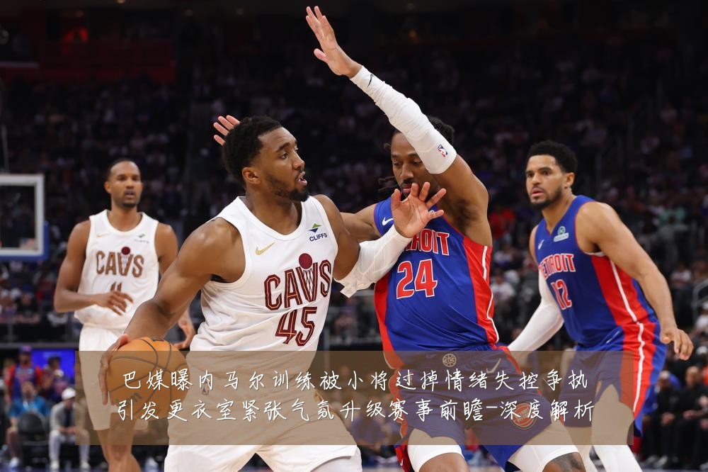 巴媒曝内马尔训练被小将过掉情绪失控争执引发更衣室紧张气氛升级赛事前瞻-深度解析
